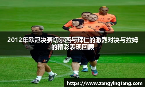 2012年欧冠决赛切尔西与拜仁的激烈对决与拉姆的精彩表现回顾